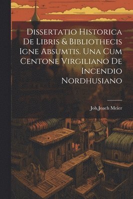Dissertatio Historica De Libris & Bibliothecis Igne Absumtis. Una Cum Centone Virgiliano De Incendio Nordhusiano 1