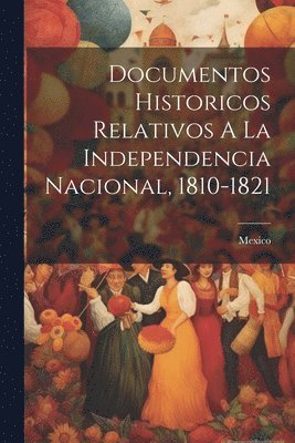 Documentos Historicos Relativos A La Independencia Nacional, 1810-1821 1