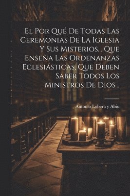 El Por Qu De Todas Las Ceremonias De La Iglesia Y Sus Misterios... Que Ensea Las Ordenanzas Eclesisticas, Que Deben Saber Todos Los Ministros De Dios... 1