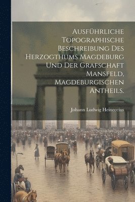 Ausfhrliche topographische Beschreibung des Herzogthums Magdeburg und der Grafschaft Mansfeld, Magdeburgischen Antheils. 1