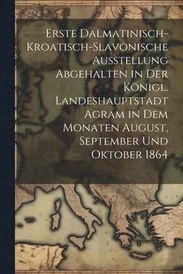 Erste dalmatinisch-kroatisch-slavonische Ausstellung Abgehalten in der knigl. Landeshauptstadt Agram in dem Monaten August, September und Oktober 1864 1