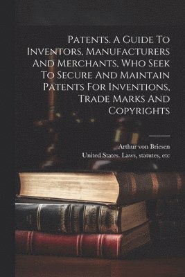 Patents. A Guide To Inventors, Manufacturers And Merchants, Who Seek To Secure And Maintain Patents For Inventions, Trade Marks And Copyrights