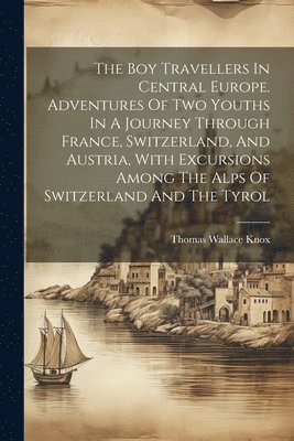 Thomas Wallace Knox - Boy Travellers In Central Europe. Adventures Of Two Youths In A Journey Through France, Switzerland, And Austria, With Excursions Among The Alps Of Switzerland And The Tyrol, Häftad