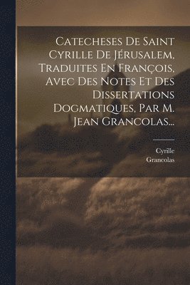 Catecheses De Saint Cyrille De Jrusalem, Traduites En Franois, Avec Des Notes Et Des Dissertations Dogmatiques, Par M. Jean Grancolas... 1
