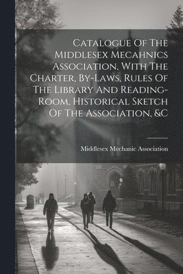 bokomslag Catalogue Of The Middlesex Mecahnics Association, With The Charter, By-laws, Rules Of The Library And Reading-room, Historical Sketch Of The Association, &c