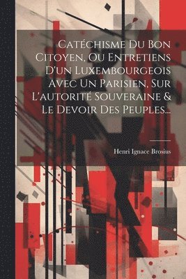 Catchisme Du Bon Citoyen, Ou Entretiens D'un Luxembourgeois Avec Un Parisien, Sur L'autorit Souveraine & Le Devoir Des Peuples... 1