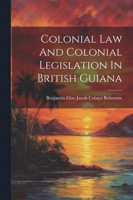 Benjamin Elias Jacob Colaço Belmonte - Colonial Law And Colonial Legislation In British Guiana, Häftad