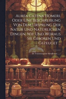 Aurea Catena Homeri. Oder Eine Beschreibung Von Dem Ursprung Der Natur Und Natürlichen Dingen, Wie Und Woraus Sie Geboren Und Gezeuget ...