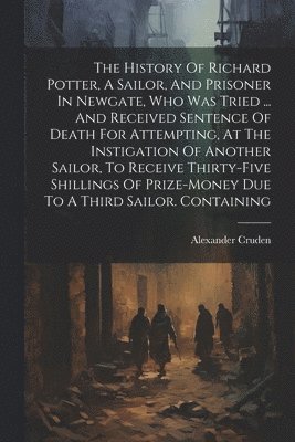 The History Of Richard Potter, A Sailor, And Prisoner In Newgate, Who Was Tried ... And Received Sentence Of Death For Attempting, At The Instigation Of Another Sailor, To Receive Thirty-five 1