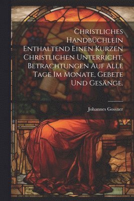 bokomslag Christliches Handbchlein enthaltend einen kurzen christlichen Unterricht, Betrachtungen auf alle Tage im Monate, Gebete und Gesnge.