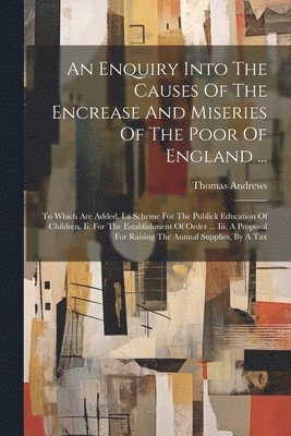An Enquiry Into The Causes Of The Encrease And Miseries Of The Poor Of England ... 1
