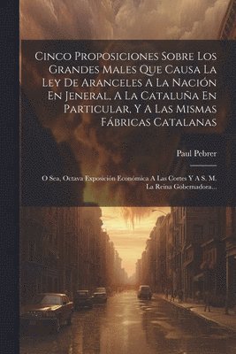 Paul Pebrer - Cinco Proposiciones Sobre Los Grandes Males Que Causa La Ley De Aranceles A La Nación En Jeneral, A La Cataluña En Particular, Y A Las Mismas Fábricas Catalanas, Häftad