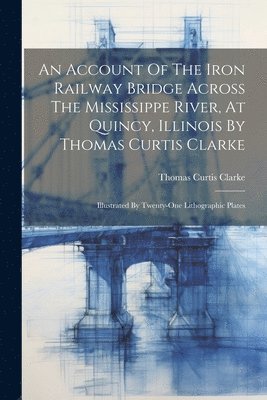 An Account Of The Iron Railway Bridge Across The Mississippe River, At Quincy, Illinois By Thomas Curtis Clarke 1