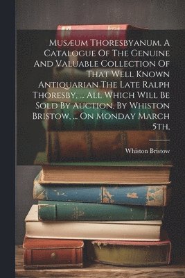 Musum Thoresbyanum. A Catalogue Of The Genuine And Valuable Collection Of That Well Known Antiquarian The Late Ralph Thoresby, ... All Which Will Be Sold By Auction, By Whiston Bristow, ... On 1