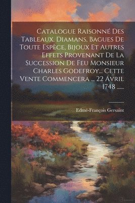 Catalogue Raisonn Des Tableaux, Diamans, Bagues De Toute Espce, Bijoux Et Autres Effets Provenant De La Succession De Feu Monsieur Charles Godefroy... Cette Vente Commencera ... 22 Avril 1748 1