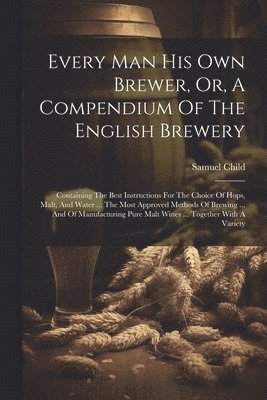 Every Man His Own Brewer, Or, A Compendium Of The English Brewery