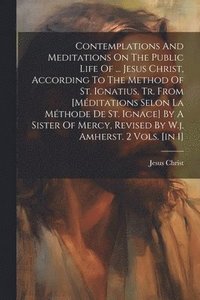 bokomslag Contemplations And Meditations On The Public Life Of ... Jesus Christ, According To The Method Of St. Ignatius, Tr. From [mditations Selon La Mthode De St. Ignace] By A Sister Of Mercy, Revised