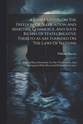 Dissertation On The Freedom Of Navigation And Maritime Commerce, And Such Rights Of States Relative Thereto As Are Founded On The Laws Of Nations