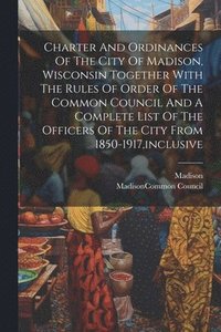 bokomslag Charter And Ordinances Of The City Of Madison, Wisconsin Together With The Rules Of Order Of The Common Council And A Complete List Of The Officers Of The City From 1850-1917, inclusive
