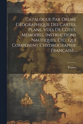 bokomslag Catalogue Par Ordre Gographique Des Cartes, Plans, Vues De Ctes, Mmoires, Instructions Nautiques, Etc., Qui Composent L'hydrographie Franaise...