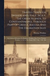 bokomslag Travels Through Swisserland, Italy, Sicily, The Greek Islands, To Constantinople, Through Part Of Greece, Ragusa And The Dalmatian Isles