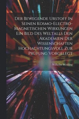 Der Bewegende Urstoff In Seinen Kosmo-electro-magnetischen Wirkungen Ein Bild Des Weltalls Den Akademien Der Wissenschaften Hochachtungsvoll Zur Prüfung Vorgelegt