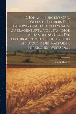 D. Johann Burger's Ord. Öffentl. Lehrers Der Landwirthschaft Am Lycäum Zu Klagenfurt ... Vollständige Abhandlung Über Die Naturgeschichte, Cultur Und Benützung Des Mais Oder Türkischen Weitzens...