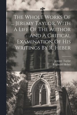 The Whole Works Of ... Jeremy Taylor, With A Life Of The Author And A Critical Examination Of His Writings By R. Heber 1