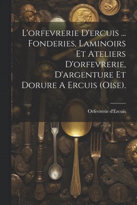 L'orfevrerie D'ercuis ... Fonderies, Laminoirs Et Ateliers D'orfevrerie, D'argenture Et Dorure A Ercuis (oise). 1