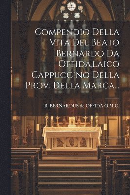 Compendio Della Vita Del Beato Bernardo Da Offida, laico Cappuccino Della Prov. Della Marca... 1