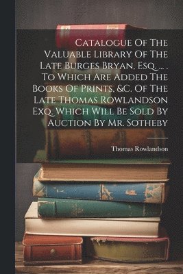 Catalogue Of The Valuable Library Of The Late Burges Bryan, Esq. ... . To Which Are Added The Books Of Prints, &c. Of The Late Thomas Rowlandson Exq. Which Will Be Sold By Auction By Mr. Sotheby 1