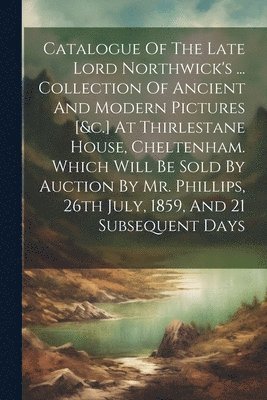 bokomslag Catalogue Of The Late Lord Northwick's ... Collection Of Ancient And Modern Pictures [&c.] At Thirlestane House, Cheltenham. Which Will Be Sold By Auction By Mr. Phillips, 26th July, 1859, And 21