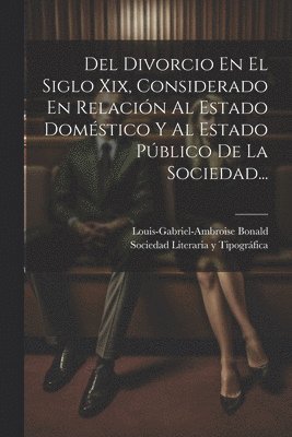 Del Divorcio En El Siglo Xix, Considerado En Relación Al Estado Doméstico Y Al Estado Público De La Sociedad...
