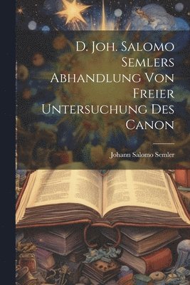 D. Joh. Salomo Semlers Abhandlung Von Freier Untersuchung Des Canon 1