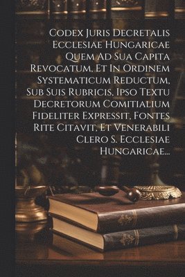 Codex Juris Decretalis Ecclesiae Hungaricae Quem Ad Sua Capita Revocatum, Et In Ordinem Systematicum Reductum, Sub Suis Rubricis, Ipso Textu Decretorum Comitialium Fideliter Expressit, Fontes Rite 1