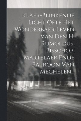 Klaer-blinkende Licht Ofte Het Wonderbaer Leven Van Den H. Rumoldus, Bisschop, Martelaer Ende Patroon Van Mechelen... 1