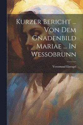 Kurzer Bericht ... Von Dem Gnadenbild Mariae ... In Wessobrunn