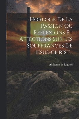 bokomslag Horloge De La Passion Ou Rflexions Et Affections Sur Les Souffrances De Jsus-christ...
