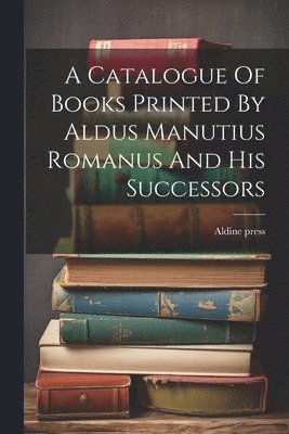 A Catalogue Of Books Printed By Aldus Manutius Romanus And His Successors 1