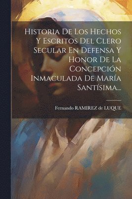 Historia De Los Hechos Y Escritos Del Clero Secular En Defensa Y Honor De La Concepcin Inmaculada De Mara Santsima... 1