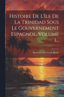 bokomslag Histoire De L'le De La Trinidad Sous Le Gouvernement Espagnol, Volume 1...