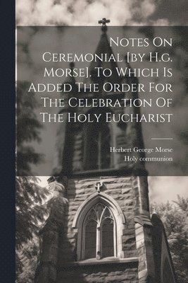 Notes On Ceremonial [by H.g. Morse]. To Which Is Added The Order For The Celebration Of The Holy Eucharist 1