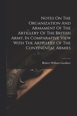 bokomslag Notes On The Organization And Armament Of The Artillery Of The British Army, In Comparative View With The Artillery Of The Continental Armies
