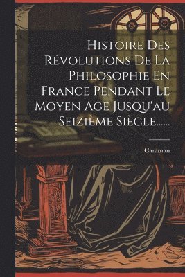 Histoire Des Rvolutions De La Philosophie En France Pendant Le Moyen Age Jusqu'au Seizime Sicle...... 1