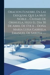 bokomslag Oracion Funebre, En Las Exequias, Que La Muy Noble ... Ciudad De Orihuela, Hizo El Dia 30 De Abril De 1714 A ... Doa Maria Luisa Gabriela Emanuel De Saboya ......