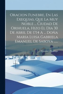 Oracion Funebre, En Las Exequias, Que La Muy Noble ... Ciudad De Orihuela, Hizo El Dia 30 De Abril De 1714 A ... Doa Maria Luisa Gabriela Emanuel De Saboya ...... 1