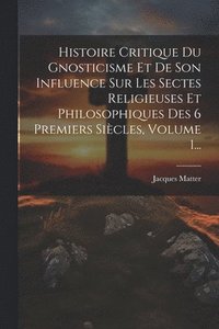bokomslag Histoire Critique Du Gnosticisme Et De Son Influence Sur Les Sectes Religieuses Et Philosophiques Des 6 Premiers Sicles, Volume 1...