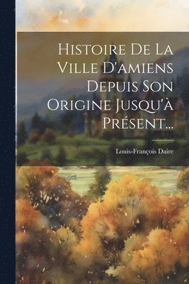 Histoire De La Ville D'amiens Depuis Son Origine Jusqu' Prsent... 1