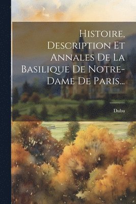 Histoire, Description Et Annales De La Basilique De Notre-dame De Paris... 1