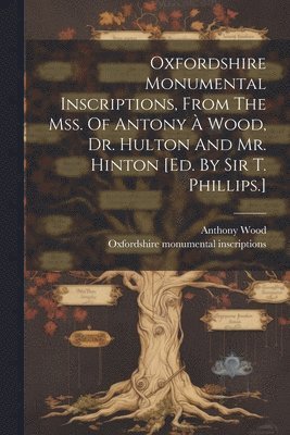 Oxfordshire Monumental Inscriptions, From The Mss. Of Antony  Wood, Dr. Hulton And Mr. Hinton [ed. By Sir T. Phillips.] 1